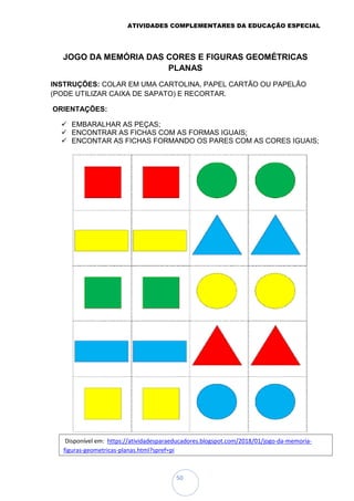 ATIVIDADES COMPLEMENTARES DA EDUCAÇÃO ESPECIAL
50
JOGO DA MEMÓRIA DAS CORES E FIGURAS GEOMÉTRICAS
PLANAS
INSTRUÇÕES: COLAR EM UMA CARTOLINA, PAPEL CARTÃO OU PAPELÃO
(PODE UTILIZAR CAIXA DE SAPATO) E RECORTAR.
ORIENTAÇÕES:
 EMBARALHAR AS PEÇAS;
 ENCONTRAR AS FICHAS COM AS FORMAS IGUAIS;
 ENCONTAR AS FICHAS FORMANDO OS PARES COM AS CORES IGUAIS;
Disponível em: https://atividadesparaeducadores.blogspot.com/2018/01/jogo-da-memoria-
figuras-geometricas-planas.html?spref=pi
 