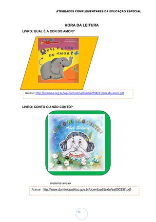ATIVIDADES COMPLEMENTARES DA EDUCAÇÃO ESPECIAL
55
HORA DA LEITURA
LIVRO: QUAL É A COR DO AMOR?
LIVRO: CONTO OU NÃO CONTO?
material anexo
Acesse: http://www.dominiopublico.gov.br/download/texto/ea000337.pdf
Acesse: http://atempa.org.br/wp-content/uploads/2018/11/cor-do-amor.pdf
 