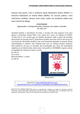ATIVIDADES COMPLEMENTARES DA EDUCAÇÃO ESPECIAL
7
doenças mais graves, como a Síndrome Aguda Respiratória Severa (SARS) e a
Síndrome Respiratória do Oriente Médio (MERS). Os recursos gráficos, como
informativos, panfletos, banners, entre outros, podem ser excelentes aliados para
esse momento de diálogo.
#COVIBOOK
Apoiando e tranquilizando crianças em todo o mundo
Eu não sei
Queridas famílias e educadores de todo o mundo, criei este pequeno livro para
apoiar e tranquilizar nossos filhos, com menos de 7 anos, em relação ao COVID-
19. Este livro é um convite para as famílias discutirem toda a gama de emoções
decorrentes da situação atual. É importante ressaltar que esse recurso não busca ser
uma fonte de informação científica, mas uma ferramenta baseada na fantasia. Minha
recomendação é imprimir este material para que as crianças possam desenhar
nele. Lembre-se de que as emoções são processadas por meio de brincadeiras
repetitivas e as histórias lidas várias vezes. Compartilhe o COVIBOOK e ajude a aliviar
a ansiedade de crianças em todo o mundo.
Eu não sei
Com amor,
Manuela Molina - o autor
Eu não sei
Material anexo
_________________________________
Este livro ou qualquer parte não pode ser reproduzido, rotulado ou usado de nenhuma maneira
comercial, sem a permissão expressa por escrito do autor. A permissão não é necessária para uso
pessoal ou profissional, como em um ambiente de treinamento ou sala de aula.
Disponível em: https://660919d3-b85b-43c3-a3ad-
3de6a9d37099.filesusr.com/ugd/64c685_90d309886ee74ee598b0a4f81f3f3a26.pdf
 