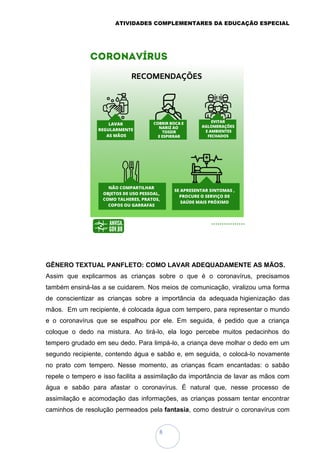 ATIVIDADES COMPLEMENTARES DA EDUCAÇÃO ESPECIAL
8
GÊNERO TEXTUAL PANFLETO: COMO LAVAR ADEQUADAMENTE AS MÃOS.
Assim que explicarmos as crianças sobre o que é o coronavírus, precisamos
também ensiná-las a se cuidarem. Nos meios de comunicação, viralizou uma forma
de conscientizar as crianças sobre a importância da adequada higienização das
mãos. Em um recipiente, é colocada água com tempero, para representar o mundo
e o coronavírus que se espalhou por ele. Em seguida, é pedido que a criança
coloque o dedo na mistura. Ao tirá-lo, ela logo percebe muitos pedacinhos do
tempero grudado em seu dedo. Para limpá-lo, a criança deve molhar o dedo em um
segundo recipiente, contendo água e sabão e, em seguida, o colocá-lo novamente
no prato com tempero. Nesse momento, as crianças ficam encantadas: o sabão
repele o tempero e isso facilita a assimilação da importância de lavar as mãos com
água e sabão para afastar o coronavírus. É natural que, nesse processo de
assimilação e acomodação das informações, as crianças possam tentar encontrar
caminhos de resolução permeados pela fantasia, como destruir o coronavírus com
 