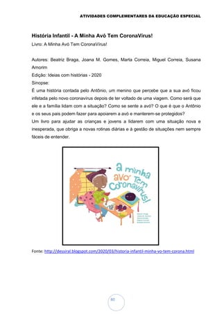 ATIVIDADES COMPLEMENTARES DA EDUCAÇÃO ESPECIAL
80
História Infantil - A Minha Avó Tem CoronaVírus!
Livro: A Minha Avó Tem CoronaVírus!
Autores: Beatriz Braga, Joana M. Gomes, Marta Correia, Miguel Correia, Susana
Amorim
Edição: Ideias com histórias - 2020
Sinopse:
É uma história contada pelo Antônio, um menino que percebe que a sua avó ficou
infetada pelo novo coronavírus depois de ter voltado de uma viagem. Como será que
ele e a família lidam com a situação? Como se sente a avó? O que é que o Antônio
e os seus pais podem fazer para apoiarem a avó e manterem-se protegidos?
Um livro para ajudar as crianças e jovens a lidarem com uma situação nova e
inesperada, que obriga a novas rotinas diárias e à gestão de situações nem sempre
fáceis de entender.
Fonte: http://dessiral.blogspot.com/2020/03/historia-infantil-minha-vo-tem-corona.html
 