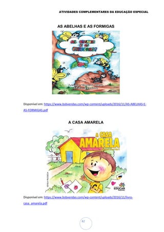 ATIVIDADES COMPLEMENTARES DA EDUCAÇÃO ESPECIAL
82
AS ABELHAS E AS FORMIGAS
Disponível em: https://www.bsbvendas.com/wp-content/uploads/2016/11/AS-ABELHAS-E-
AS-FORMIGAS.pdf
A CASA AMARELA
Disponível em: https://www.bsbvendas.com/wp-content/uploads/2016/11/livro-
casa_amarela.pdf
 