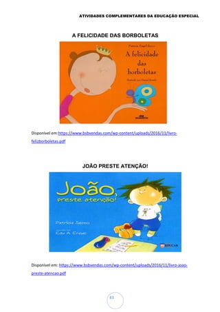 ATIVIDADES COMPLEMENTARES DA EDUCAÇÃO ESPECIAL
83
A FELICIDADE DAS BORBOLETAS
Disponível em:https://www.bsbvendas.com/wp-content/uploads/2016/11/livro-
felizborboletas.pdf
JOÃO PRESTE ATENÇÃO!
Disponível em: https://www.bsbvendas.com/wp-content/uploads/2016/11/livro-joao-
preste-atencao.pdf
 
