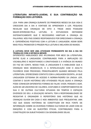 ATIVIDADES COMPLEMENTARES DA EDUCAÇÃO ESPECIAL
85
LITERATURA INFANTO-JUVENIL E SUA CONTRIBUIÇÃO NA
FORMAÇÃO DOS LEITORES.
LEIA PARA UMA CRIANÇA DURANTE OS PRIMEIROS MESES DA SUA VIDA E
CRESCERÁ DIA A DIA A VONTADE DE APREENDER A LER. PEQUISAS
REVELAM QUE CRIANÇAS DE OITO A TREZE ANOS POSSUEM
MAIOR INTERESSE PELA LEITURA. O ESTUDIOSOS DEFENDEM
SISTEMATICAMENTE QUE É NECESSÁRIO HABITUAR A CRIANÇA ÀS
PALAVRAS. NÓS PAIS SOMOS RESPONSÁVEIS POR DIRECIONAR A CRIANÇA
A EXPERIÊNCIAS POSITIVAS COM A LEITURA E LINGUAGEM, ASSIM SERÁ
MAIS FÁCIL PROMOVER O PRAZER PELA LEITURA E MELHORA DO MUNDO.
A LEITURA DEVE SER UMA ATIVIDADE PERMANENTE NO DIA A DIA DO
TRABALHO COM A INFÂNCIA MENOR.
DIFERENTES HABILIDADES SÃO AFLORADAS POR MEIO DA LITERATURA,
ENTRE ELAS A LINGUAGEM, CONTRIBUINDO PARA A AMPLIAÇÃO DO
VOCABULÁRIO E INCENTIVANDO A CRIATIVIDADE E A VIVÊNCIA DO MUNDO
DO FAZ DE CONTA. NESSA FASE, A LINGUAGEM É A HABILIDADE QUE A
CRIANÇAS MAIS DESENVOLVE, E A INTERLOCUÇÃO COM O ADULTO
FAVORECE ESSE PROCESSO, PRINCIPALMENTE QUANDO MEDIADO PELA
LITERATURA, OFERECENDO CONTATO COM A LINGUAGEM ESCRITA, JÁ QUE
LINGUAGEM COTIDIANA DÁ ACESSO À NORMA-PADRÃO DA LÍNGUA. LER,
CONTAR E OUVIR HISTÓRIAS SÃO ATIVIDADES PELAS QUAIS A CRIANÇA
PODE CONHECER DIFERENTES FORMAS DE FALAR, VIVER, PENSAR E AGIR,
ALÉM DE UM UNIVERSO DE VALORES, COSTUMES E COMPORTAMENTOS DE
SUA E DE OUTRAS CULTURAS SITUADAS EM TEMPOS E ESPAÇOS
DIVERSOS DO SEU. A EDUCAÇÃO INFANTIL TEM A RESPONSABILIDADE DE
RESGATAR E ORGANIZAR O REPERTÓRIO DAS HISTÓRIAS QUE AS
CRIANÇAS OUVEM EM CASA E NOS AMBIENTES QUE FREQUENTAM, UMA
VEZ QUE ESSAS HISTÓRIAS SE CONSTITUEM EM RICA FONTE DE
INFORMAÇÃO SOBRE AS DIVERSAS FORMAS CULTURAIS DE LIDAR COM AS
EMOÇÕES E COM AS QUESTÕES ÉTICAS, CONTRIBUINDO PARA A
CONSTRUÇÃO DA SUBJETIVIDADE E DA SENSIBILIDADE DELAS.
 