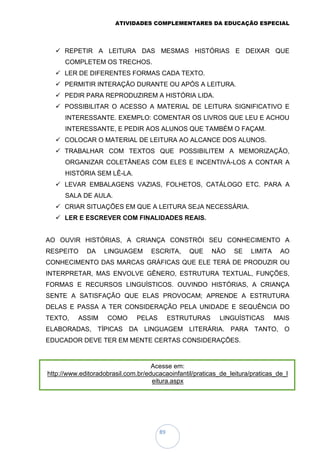 ATIVIDADES COMPLEMENTARES DA EDUCAÇÃO ESPECIAL
89
 REPETIR A LEITURA DAS MESMAS HISTÓRIAS E DEIXAR QUE
COMPLETEM OS TRECHOS.
 LER DE DIFERENTES FORMAS CADA TEXTO.
 PERMITIR INTERAÇÃO DURANTE OU APÓS A LEITURA.
 PEDIR PARA REPRODUZIREM A HISTÓRIA LIDA.
 POSSIBILITAR O ACESSO A MATERIAL DE LEITURA SIGNIFICATIVO E
INTERESSANTE. EXEMPLO: COMENTAR OS LIVROS QUE LEU E ACHOU
INTERESSANTE, E PEDIR AOS ALUNOS QUE TAMBÉM O FAÇAM.
 COLOCAR O MATERIAL DE LEITURA AO ALCANCE DOS ALUNOS.
 TRABALHAR COM TEXTOS QUE POSSIBILITEM A MEMORIZAÇÃO,
ORGANIZAR COLETÂNEAS COM ELES E INCENTIVÁ-LOS A CONTAR A
HISTÓRIA SEM LÊ-LA.
 LEVAR EMBALAGENS VAZIAS, FOLHETOS, CATÁLOGO ETC. PARA A
SALA DE AULA.
 CRIAR SITUAÇÕES EM QUE A LEITURA SEJA NECESSÁRIA.
 LER E ESCREVER COM FINALIDADES REAIS.
AO OUVIR HISTÓRIAS, A CRIANÇA CONSTRÓI SEU CONHECIMENTO A
RESPEITO DA LINGUAGEM ESCRITA, QUE NÃO SE LIMITA AO
CONHECIMENTO DAS MARCAS GRÁFICAS QUE ELE TERÁ DE PRODUZIR OU
INTERPRETAR, MAS ENVOLVE GÊNERO, ESTRUTURA TEXTUAL, FUNÇÕES,
FORMAS E RECURSOS LINGUÍSTICOS. OUVINDO HISTÓRIAS, A CRIANÇA
SENTE A SATISFAÇÃO QUE ELAS PROVOCAM; APRENDE A ESTRUTURA
DELAS E PASSA A TER CONSIDERAÇÃO PELA UNIDADE E SEQUÊNCIA DO
TEXTO, ASSIM COMO PELAS ESTRUTURAS LINGUÍSTICAS MAIS
ELABORADAS, TÍPICAS DA LINGUAGEM LITERÁRIA. PARA TANTO, O
EDUCADOR DEVE TER EM MENTE CERTAS CONSIDERAÇÕES.
Acesse em:
http://www.editoradobrasil.com.br/educacaoinfantil/praticas_de_leitura/praticas_de_l
eitura.aspx
 