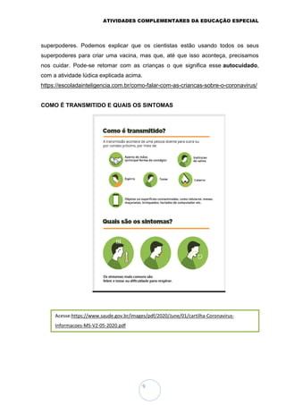 ATIVIDADES COMPLEMENTARES DA EDUCAÇÃO ESPECIAL
9
superpoderes. Podemos explicar que os cientistas estão usando todos os seus
superpoderes para criar uma vacina, mas que, até que isso aconteça, precisamos
nos cuidar. Pode-se retomar com as crianças o que significa esse autocuidado,
com a atividade lúdica explicada acima.
https://escoladainteligencia.com.br/como-falar-com-as-criancas-sobre-o-coronavirus/
COMO É TRANSMITIDO E QUAIS OS SINTOMAS
Acesse:https://www.saude.gov.br/images/pdf/2020/June/01/cartilha-Coronavirus-
Informacoes-MS-V2-05-2020.pdf
 
