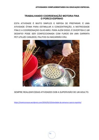 ATIVIDADES COMPLEMENTARES DA EDUCAÇÃO ESPECIAL
90
TRABALHANDO COORDENAÇÃO MOTORA FINA
O PORCO-ESPINHO
ESTA ATIVIDADE É MUITO SIMPLES E RÁPIDA DE PREPARAR. É UMA
ATIVIDADE ÓTIMA PARA ESTIMULAR A CONCENTRAÇÃO, A MOTRICIDADE
FINA E A COORDENAÇÃO OLHO-MÃO. PARA ALÉM DISSO, É DIVERTIDA E UM
DESAFIO! PODE SER CONFECCIONADA COM FUROS EM UMA GARRAFA
PET.UTILIZE CANUDOS, PALITOS OU MACARRÃO CRU.
SEMPRE REALIZAR ESSAS ATIVIDADES SOB A SUPERVISÃO DE UM ADULTO.
https://mamicoracao.wordpress.com/2016/01/19/atividade-da-semana-o-porco-espinho/
 