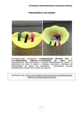 ATIVIDADES COMPLEMENTARES DA EDUCAÇÃO ESPECIAL
91
PREGADORES E SALADEIRA
ATIVIDADE PARA ESTIMULAR A COORDENAÇÃO MOTORA FINA. É
UMA BRINCADEIRA SIMPLES COM MATERIAIS DA CASA, MAIS
PRECISAMENTE UMA SALADEIRA E ALGUNS PREGADORES DE ROUPA. A
PROPOSTA DE HOJE É FAZER A CRIANÇA COLOCAR E RETIRAR OS
PREGADORES DE ROUPA DA SALADEIRA. COLOCANDO ALGUNS
PREGADORES FIXADOS NA LATERAL DA VASILHA.
DISPONÍVEL EM: HTTPS://WWW.TEMPOJUNTO.COM/2015/12/03/BRINCADEIRA-
SIMPLES-COM-MATERIAIS-DA-CASA/
 