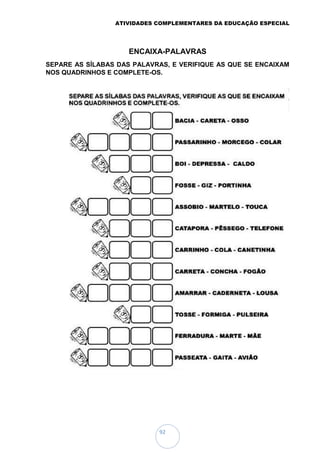 ATIVIDADES COMPLEMENTARES DA EDUCAÇÃO ESPECIAL
92
ENCAIXA-PALAVRAS
SEPARE AS SÍLABAS DAS PALAVRAS, E VERIFIQUE AS QUE SE ENCAIXAM
NOS QUADRINHOS E COMPLETE-OS.
 