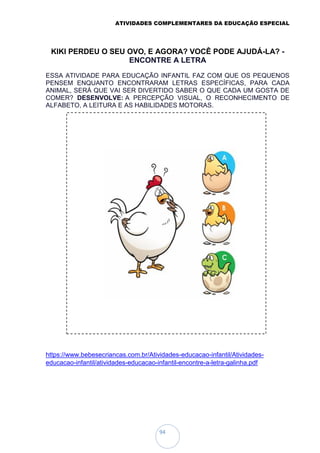 ATIVIDADES COMPLEMENTARES DA EDUCAÇÃO ESPECIAL
94
KIKI PERDEU O SEU OVO, E AGORA? VOCÊ PODE AJUDÁ-LA? -
ENCONTRE A LETRA
ESSA ATIVIDADE PARA EDUCAÇÃO INFANTIL FAZ COM QUE OS PEQUENOS
PENSEM ENQUANTO ENCONTRARAM LETRAS ESPECÍFICAS, PARA CADA
ANIMAL, SERÁ QUE VAI SER DIVERTIDO SABER O QUE CADA UM GOSTA DE
COMER? DESENVOLVE: A PERCEPÇÃO VISUAL, O RECONHECIMENTO DE
ALFABETO, A LEITURA E AS HABILIDADES MOTORAS.
https://www.bebesecriancas.com.br/Atividades-educacao-infantil/Atividades-
educacao-infantil/atividades-educacao-infantil-encontre-a-letra-galinha.pdf
 