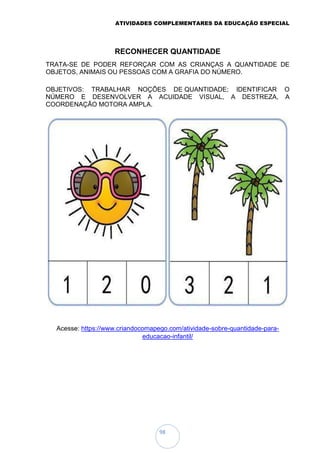 ATIVIDADES COMPLEMENTARES DA EDUCAÇÃO ESPECIAL
98
RECONHECER QUANTIDADE
TRATA-SE DE PODER REFORÇAR COM AS CRIANÇAS A QUANTIDADE DE
OBJETOS, ANIMAIS OU PESSOAS COM A GRAFIA DO NÚMERO.
OBJETIVOS: TRABALHAR NOÇÕES DE QUANTIDADE; IDENTIFICAR O
NÚMERO E DESENVOLVER A ACUIDADE VISUAL, A DESTREZA, A
COORDENAÇÃO MOTORA AMPLA.
Acesse: https://www.criandocomapego.com/atividade-sobre-quantidade-para-
educacao-infantil/
 