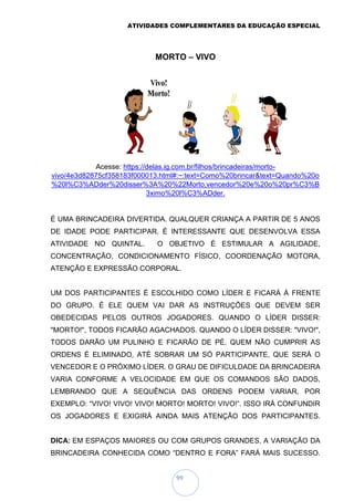 ATIVIDADES COMPLEMENTARES DA EDUCAÇÃO ESPECIAL
99
MORTO – VIVO
Acesse: https://delas.ig.com.br/filhos/brincadeiras/morto-
vivo/4e3d82875cf358183f000013.html#:~:text=Como%20brincar&text=Quando%20o
%20l%C3%ADder%20disser%3A%20%22Morto,vencedor%20e%20o%20pr%C3%B
3ximo%20l%C3%ADder.
É UMA BRINCADEIRA DIVERTIDA. QUALQUER CRIANÇA A PARTIR DE 5 ANOS
DE IDADE PODE PARTICIPAR. É INTERESSANTE QUE DESENVOLVA ESSA
ATIVIDADE NO QUINTAL. O OBJETIVO É ESTIMULAR A AGILIDADE,
CONCENTRAÇÃO, CONDICIONAMENTO FÍSICO, COORDENAÇÃO MOTORA,
ATENÇÃO E EXPRESSÃO CORPORAL.
UM DOS PARTICIPANTES É ESCOLHIDO COMO LÍDER E FICARÁ À FRENTE
DO GRUPO. É ELE QUEM VAI DAR AS INSTRUÇÕES QUE DEVEM SER
OBEDECIDAS PELOS OUTROS JOGADORES. QUANDO O LÍDER DISSER:
"MORTO!", TODOS FICARÃO AGACHADOS. QUANDO O LÍDER DISSER: "VIVO!",
TODOS DARÃO UM PULINHO E FICARÃO DE PÉ. QUEM NÃO CUMPRIR AS
ORDENS É ELIMINADO, ATÉ SOBRAR UM SÓ PARTICIPANTE, QUE SERÁ O
VENCEDOR E O PRÓXIMO LÍDER. O GRAU DE DIFICULDADE DA BRINCADEIRA
VARIA CONFORME A VELOCIDADE EM QUE OS COMANDOS SÃO DADOS,
LEMBRANDO QUE A SEQUÊNCIA DAS ORDENS PODEM VARIAR, POR
EXEMPLO: “VIVO! VIVO! VIVO! MORTO! MORTO! VIVO!”. ISSO IRÁ CONFUNDIR
OS JOGADORES E EXIGIRÁ AINDA MAIS ATENÇÃO DOS PARTICIPANTES.
DICA: EM ESPAÇOS MAIORES OU COM GRUPOS GRANDES, A VARIAÇÃO DA
BRINCADEIRA CONHECIDA COMO “DENTRO E FORA” FARÁ MAIS SUCESSO.
 