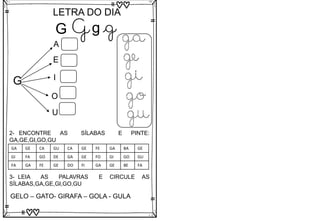 G
LETRA DO DIA
G g g
G
A
E
I
O
U
ga
ge
gi
go
gu
3- LEIA AS PALAVRAS E CIRCULE AS
SÍLABAS,GA,GE,GI,GO,GU
GELO – GATO- GIRAFA – GOLA - GULA
2- ENCONTRE AS SÍLABAS E PINTE:
GA,GE,GI,GO,GU
GA GE CA GU CA GE FE GA BA GE
GI FA GO DE GA GE FO GI GO GU
FA GA FE GE DO FI GA GE BE FA
 