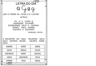 G
LETRA DO DIA
G g g
LEIA O POEMA DA LETRA G, E ILUSTRE.
LETRA G
EU VI A LETRA G
QUERENDO ESTUDAR.
ESCREVENDO GELO E GATINHO,
GIRAFA, GALO, GOIABA,
GUSTAVO E GOLFINHO.
2- ENCONTRE NO CAÇA PALAVRAS: GELO,
GALO, GATINHO, GELÉIA, GALINHA, GOMA,
GOLA.
HARPA RATO SAPO
GELO MOLA GALO
GATINHO NATA GELÉIA
VACA GALINHA VELA
GOMA VILA GOLA
WENIDARC CINTRA
 