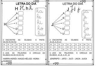 LETRA DO DIA
LETRA DO DIA
H
A
E
I
O
U
ha
he
hi
ho
hu
3- LEIA AS PALAVRAS E CIRCULE AS
SÍLABAS,HA,HE,HI,HO,HU
HARPA-HERÓI- HIAGO-HÉLICE- HORA-
HUMANO
2- ENCONTRE AS SÍLABAS E PINTE:
HA,HE,HI,HO,HU
HA GE HE GU HO GE FE HU BA GE
HI FA HO DE HE GE HA GI HO GU
HA GA HE GE HI FI HO GE HU FA
H H h h J
LETRA DO DIA
J j j
J
A
E
I
O
U
ja
je
ji
jo
ju
3- LEIA AS PALAVRAS E CIRCULE AS
SÍLABAS, JA,JE,JI,JO, JU
JENIPAPO – JATO – JILÓ – JACA - JUCA
2- ENCONTRE AS SÍLABAS E PINTE:
JA,JE,JI,JO,JU
GA JA CA JE CA JI FE JO BA JU
JA JE GO JI GA JO JU GI JA JA
JE GA JI GE JO FI JU GE JA FA
 