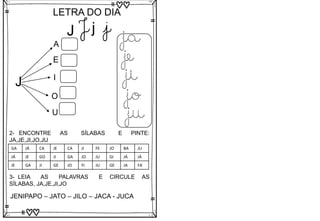 J
LETRA DO DIA
J j j
J
A
E
I
O
U
ja
je
ji
jo
ju
3- LEIA AS PALAVRAS E CIRCULE AS
SÍLABAS, JA,JE,JI,JO
JENIPAPO – JATO – JILO – JACA - JUCA
2- ENCONTRE AS SÍLABAS E PINTE:
JA,JE,JI,JO,JU
GA JÁ CA JE CA JI FE JO BA JU
JÁ JE GO JI GA JO JU GI JÁ JÁ
JE GA JI GE JO FI JU GE JA FA
 