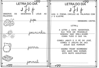 J
LETRA DO DIA
J j j
OBSERVE OS DESENHOS E LIGUE AS
PALAVRAS:
jipe
joaninha
jarra
jornal
J
LETRA DO DIA
J j j
LEIA O POEMA , CIRCULE AS PALAVRAS COM
J E ILUSTRE.
LETRA J
A LETRA J ESTÁ ADOENTADA.
ELA TEVE UM PESADELO!
SONHOU QUE ERA J ACARÉ.
COMIA TUDO O QUE VIA.
COMEU JABUTI E O PÉ DO JOSÉ,
COMEU O JOELHO DA JACI.
JESUS! QUE HORROR!
AGORA FICAR ACORDADA.
NÃO QUER NEM DORMIR.
ESTÁ MUITO ASSUSTADA!
WENIDARC CINTRA
 