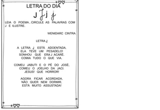 J
LETRA DO DIA
J j j
LEIA O POEMA , CIRCULE AS PALAVRAS COM
J E ILUSTRE.
LETRA J
A LETRA J ESTÁ ADOENTADA.
ELA TEVE UM PESADELO!
SONHOU QUE ERA J ACARÉ.
COMIA TUDO O QUE VIA.
COMEU JABUTI E O PÉ DO JOSÉ,
COMEU O JOELHO DA JACI.
JESUS! QUE HORROR!
AGORA FICAR ACORDADA.
NÃO QUER NEM DORMIR.
ESTÁ MUITO ASSUSTADA!
WENIDARC CINTRA
 