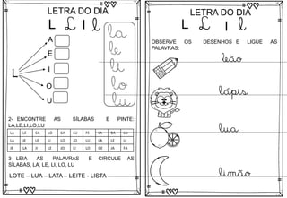 L
LETRA DO DIA
L l l
L
A
E
I
O
U
la
le
li
lo
lu
3- LEIA AS PALAVRAS E CIRCULE AS
SÍLABAS, LA, LE, LI, LO, LU
LOTE – LUA – LATA – LEITE - LISTA
2- ENCONTRE AS SÍLABAS E PINTE:
LA,LE,LI,LO,LU
LA LE CA LO CA LU FE LA BA LU
LA JE LE LI LO JO LU LA LE LI
JE LA JI LE JO LI LO GE JA FA
L
LETRA DO DIA
L l l
OBSERVE OS DESENHOS E LIGUE AS
PALAVRAS:
leão
lápis
lua
limão
 