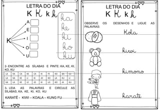 K
LETRA DO DIA
K k k
K
A
E
I
O
U
ka
ke
ki
ko
ku
3- LEIA AS PALAVRAS E CIRCULE AS
SÍLABAS, KA, KE, KI, KO, KU
KARATÊ - KIWI – KOALA – KUNG FU
2- ENCONTRE AS SÍLABAS E PINTE: KA, KE, KI,
KO, KU
LA KA CA KE CA KI FE KO BA LU
LA KA KE LI KI JO KO LA KU LI
KA LA KE LE JO KI LO KO JA KU
LETRA DO DIA
OBSERVE OS DESENHOS E LIGUE AS
PALAVRAS:
Kola
kiwi
kimono
karatê
K K k k
 