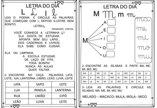 L
LETRA DO DIA
L l l
LEIA O POEMA E CIRCULE AS PALAVRAS
QUE COMEÇAM COM L, DEPOIS ILUSTRE BEM
BONITO.
LETRA L
VOCÊ CONHECE A LETRINHA L?
ELA GOSTA DE ESTUDAR.
APONTA BEM SEU LÁPIS.,
DOS CADERNOS E LIVROS,
ELA SABE COMO CUIDAR.
ELA VAI LIMPINHA,
Á ESCOLA ESTUDAR.
DE LAÇO DE FITA,
TODA BONITA!
NUNCA ÁS AULAS
QUER FALTAR.
WENIDARC CINTRA
2- ENCONTRE NO CAÇA PALAVRAS: LATA,
LOTE, lUA, LANTERNA, LIMÃO, LEÃO, LUVA, LEITE
LATA SAPO LOTE
LUA PANELA LANTERNA
RUA LIMÃO CIPÓ
LEÃO LUVA LEITE
M
LETRA DO DIA
M m m
M
A
E
I
O
U
ma
me
mi
mo
mu
3- LEIA AS PALAVRAS E CIRCULE AS
SÍLABAS, MA, ME, MI, MO, MU
MELADO – MACACO- MULA, MOLA - MICO
2- ENCONTRE AS SÍLABAS E PINTE: MA, ME,
MI, MO, MU
MA LE ME LO MI LU MO LA NA LU
MI JE ME LI MO JO MU LA MA LI
MO LA PA MI JO MO LO RA JA MA
 