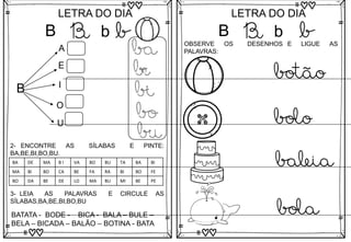 B
LETRA DO DIA
B b b
B
A
E
I
O
U
ba
be
bi
bo
bu
3- LEIA AS PALAVRAS E CIRCULE AS
SÍLABAS,BA,BE,BI,BO,BU
BATATA - BODE - BICA - BALA – BULE –
BELA – BICADA – BALÃO – BOTINA - BATA
2- ENCONTRE AS SÍLABAS E PINTE:
BA,BE,BI,BO,BU.
BA DE MA B I VA BO BU TA BA BI
MA BI BO CA BE FA RA BI BO FE
BO DA BE DE LO MA BU MI BE PE
B
LETRA DO DIA
B b b
OBSERVE OS DESENHOS E LIGUE AS
PALAVRAS:
bola
botão
bolo
baleia
 