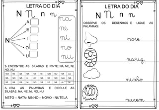 N
LETRA DO DIA
N n n
N
A
E
I
O
U
na
ne
ni
no
nu
3- LEIA AS PALAVRAS E CIRCULE AS
SÍLABAS, NA, NE, NI, NO, NU
NETO – NATA- NINHO – NOVO - NUTELA
2- ENCONTRE AS SÍLABAS E PINTE: NA, NE, NI,
NO, NU
MA NE BA NA MI NI MO NU NA LU
NA NO NA LI JU NA NE NO MA NA
NE BA DA NI NO VA LO NA JA NI
N
LETRA DO DIA
N n n
OBSERVE OS DESENHOS E LIGUE AS
PALAVRAS:
nove
nariz
ninho
nuvem
 