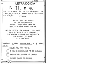 N
LETRA DO DIA
N n n
LEIA O POEMA, CIRCULE AS PALAVRAS QUE
COMEÇAM COM N, E DEPOIS FAÇA UMA LINDA
ILUSTRAÇÃO.
O NINHO
NEUSA VIU UM NINHO
LÁ NA LARANJEIRA
NOVE OVOS VÃO CHOCAR.
MAS ELA NÃO PODE TOCAR.
NEUSA GOSTA DA CHUVA, DOS RIOS,
DAS FLORES E DOS ANIMAIS.
ELA ADORA CUIDAR DA NATUREZA!
ELA CUIDA DO NINHO
E TUDO MAIS.
MARQUE V PARA VERDADEIRO E F PARA
FALSO
NEUSA VIU UM NINHO.
O NINHO ESTAVA NO PÉ DE GOIABA.
NEUSA NÃO GOSTA DE CHUVA
NEUSA CUIDA DO NINHO.
 