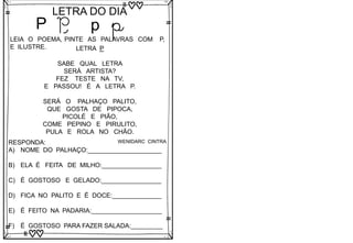P
LETRA DO DIA
P p p
LEIA O POEMA, PINTE AS PALAVRAS COM P,
E ILUSTRE. LETRA P
SABE QUAL LETRA
SERÁ ARTISTA?
FEZ TESTE NA TV,
E PASSOU! É A LETRA P.
SERÁ O PALHAÇO PALITO,
QUE GOSTA DE PIPOCA,
PICOLÉ E PIÃO,
COME PEPINO E PIRULITO,
PULA E ROLA NO CHÃO.
WENIDARC CINTRA
RESPONDA:
A) NOME DO PALHAÇO:_____________________
B) ELA É FEITA DE MILHO:_________________
C) É GOSTOSO E GELADO:_________________
D) FICA NO PALITO E É DOCE:______________
E) É FEITO NA PADARIA:____________________
F) É GOSTOSO PARA FAZER SALADA:_________
 