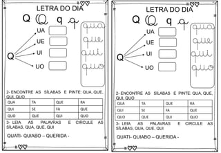 Q
LETRA DO DIA
Q q q
Q
UA
UE
UO
qua
que
qui
quo
3- LEIA AS PALAVRAS E CIRCULE AS
SÍLABAS, QUA, QUE, QUI
QUATI- QUIABO – QUERIDA -
2- ENCONTRE AS SÍLABAS E PINTE: QUA, QUE,
QUI, QUO
UI
QUA TA QUE RA
QUI SE FA QUE
QUO QUE QUI QUO
Q
LETRA DO DIA
Q q q
Q
UA
UE
UO
qua
que
qui
quo
3- LEIA AS PALAVRAS E CIRCULE AS
SÍLABAS, QUA, QUE, QUI
QUATI- QUIABO – QUERIDA -
2- ENCONTRE AS SÍLABAS E PINTE: QUA, QUE,
QUI, QUO
UI
QUA TA QUE RA
QUI SE FA QUE
QUO QUE QUI QUO
 