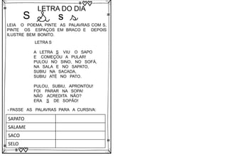 S
LETRA DO DIA
S s s
LEIA O POEMA, PINTE AS PALAVRAS COM S,
PINTE OS ESPAÇOS EM BRACO E DEPOIS
ILUSTRE BEM BONITO.
LETRA S
A LETRA S VIU O SAPO
E COMEÇOU A PULAR!
PULOU NO SINO, NO SOFÁ,
NA SALA E NO SAPATO,
SUBIU NA SACADA,
SUBIU ATÉ NO PATO.
PULOU, SUBIU, APRONTOU!
FOI PARAR NA SOPA!
NÃO ACREDITA NÃO?
ERA S DE SOPÃO!
- PASSE AS PALAVRAS PARA A CURSIVA:
SAPATO
SALAME
SACO
SELO
 