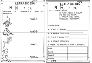 R
LETRA DO DIA
R r r
OBSERVE OS DESENHOS E LIGUE AS
PALAVRAS:
rato
robô
rua
rosa
R
LETRA DO DIA
R r r
LEIA O TRAVA-LÍNGUA.
O RATO ROEU A ROUPA
DO REI DE ROMA.
A RAINHA COM RAIVA
RESOLVEU REMENDAR.
2- RESPONDA:
A) NOME DO ANIMAL:_______________________
B) A RAINHA FICOU COM:___________________
C) O QUE O RATO FEZ?____________________
D) A RAINHA RESOLVEU:____________________
3- PASSE AS PALAVRAS PARA A CURSIVA:
RUA
RALO
RAMO
RIACHO
 