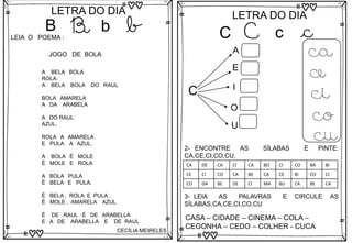 B
LETRA DO DIA
B b b
LEIA O POEMA :
A BELA BOLA
ROLA:
A BELA BOLA DO RAUL
BOLA AMARELA
A DA ARABELA
A DO RAUL
AZUL.
ROLA A AMARELA
E PULA A AZUL.
A BOLA É MOLE
É MOLE E ROLA
A BOLA PULA
É BELA E PULA.
É BELA , ROLA E PULA .
É MOLE , AMARELA AZUL
É DE RAUL É DE ARABELLA
E A DE ARABELLA E DE RAUL
CECÍLIA MEIRELES
JOGO DE BOLA
C
LETRA DO DIA
C c c
C
A
E
I
O
U
ca
ce
ci
co
cu
3- LEIA AS PALAVRAS E CIRCULE AS
SÍLABAS,CA,CE,CI,CO,CU
CASA – CIDADE – CINEMA – COLA –
CEGONHA – CEDO – COLHER - CUCA
2- ENCONTRE AS SÍLABAS E PINTE:
CA,CE,CI,CO,CU.
CA DE CA CI CA BO CI CO BA BI
CE CI CO CA BE CA CE BI CO CI
CO DA BE DE CI MA BU CA BE CA
 