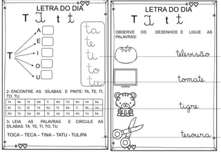 T
LETRA DO DIA
T t t
T
A
E
I
O
U
ta
te
ti
to
tu
3- LEIA AS PALAVRAS E CIRCULE AS
SÍLABAS: TA, TE, TI, TO, TU
TOCA – TECA – TINA – TATU - TULIPA
2- ENCONTRE AS SÍLABAS E PINTE: TA, TE, TI,
TO, TU
TA NE TE NA TI RO TO RU PA RA
RE TU RI TA RU TE RA TI RE TO
RO TA DA RE TE VA TO PO TU RA
T
LETRA DO DIA
T t t
OBSERVE OS DESENHOS E LIGUE AS
PALAVRAS:
televisão
tomate
tigre
tesoura
 