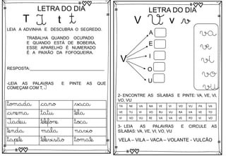 T
LETRA DO DIA
T t t
LEIA A ADVINHA E DESCUBRA O SEGREDO.
TRABALHA QUANDO OCUPADO
E QUANDO ESTÁ DE BOBEIRA,
ESSE APARELHO É NUMERADO
É A PAIXÃO DA FOFOQUEIRA.
RESPOSTA:_________________________________
tomada cano vaca
cinema tatu tela
Tadeu telefone toca
tenda mala navio
tapete televisão tomate
-LEIA AS PALAVRAS E PINTE AS QUE
COMEÇAM COM T, T
V
LETRA DO DIA
V v v
V
A
E
I
O
U
va
ve
vi
vo
vu
3- LEIA AS PALAVRAS E CIRCULE AS
SÍLABAS: VA, VE, VI, VO, VU
VELA – VILA – VACA – VOLANTE - VULCÃO
2- ENCONTRE AS SÍLABAS E PINTE: VA, VE, VI,
VO, VU
TA NE VA NA VE VI VO VU PA VA
VE TU VI VO RU VU RA VA VE TO
VI VO VU RE VA VA VE PO VI VO
 