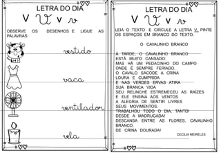 V
LETRA DO DIA
V v v
OBSERVE OS DESENHOS E LIGUE AS
PALAVRAS:
vestido
vaca
ventilador
vela
V
LETRA DO DIA
V v v
LEIA O TEXTO E CIRCULE A LETRA V, PINTE
OS ESPAÇOS EM BRANCO DO TEXTO.
O CAVALINHO BRANCO
À TARDE, O CAVALINHO BRANCO
ESTÁ MUITO CANSADO:
MAS HÁ UM PEDACINHO DO CAMPO
ONDE É SEMPRE FERIADO.
O CAVALO SACODE A CRINA
LOURA E CUMPRIDA
E NAS VERDES ERVAS ATIRA
SUA BRANCA VIDA
SEU RELINCHE ESTREMECEU AS RAÍZES
E ELE ENSINA AOS VENTOS
A ALEGRIA DE SENTIR LIVRES
SEUS MOVIMENTOS.
TRABALHOU TODO O DIA, TANTO!
DESDE A MADRUGADA!
DESCANSA ENTRE AS FLORES, CAVALINHO
BRANCO,
DE CRINA DOURADA!
CECÍLIA MEIRELES
 