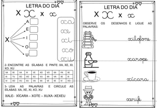 X
LETRA DO DIA
X x x
X
A
E
I
O
U
xa
xe
xi
xo
xu
3- LEIA AS PALAVRAS E CIRCULE AS
SÍLABAS: XA, XE, XI, XO, XU
XALE- XÍCARA – XOTE – XUXA -XEXEU
2- ENCONTRE AS SÍLABAS E PINTE: XA, XE, XI,
XO, XU
XA XE VA XI VE XO VO XA PA XE
XI TU XO VO XU VU XA VA XE XI
VI XO VU XU VA XA VE XE VI VO
X
LETRA DO DIA
X x x
OBSERVE OS DESENHOS E LIGUE AS
PALAVRAS:
xilofone
xarope
xícara
xerife
 