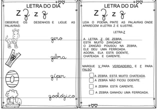 Z
LETRA DO DIA
Z z z
OBSERVE OS DESENHOS E LIGUE AS
PALAVRAS:
zero
zebra
zíper
zoológico
Z
LETRA DO DIA
Z z z
LEIA O POEMA, PINTE AS PALAVRAS ONDE
APARECEM A LETRA Z E ILUSTRE.
LETRA Z
A LETRA Z DE ZEBRA,
ESTÁ MUITO ZANGADA!
O ZANGÃO POUSOU NA ZEBRA,
ELE DEU UMA FERROADA.
AGORA, ELA ESTÁ DOENTE,
CHATEADA E CARENTE.
MARQUE V PARA VERDADEIRO E F PARA
FALSO
A ZEBRA ESTÁ MUITO CHATEADA.
A ZEBRA NÃO FICOU DOENTE.
A ZEBRA ESTÁ CARENTE.
A ZEBRA GANHOU UMA FERROADA.
 