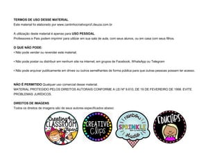 TERMOS DE USO DESSE MATERIAL
Este material foi elaborado por www.cantinhocriativoprof.cleuza.com.br
A utilização deste material é apenas para USO PESSOAL.
Professores e Pais podem imprimir para utilizar em sua sala de aula, com seus alunos, ou em casa com seus filhos.
O QUE NÃO PODE:
▪ Não pode vender ou revender este material;
▪ Não pode postar ou distribuir em nenhum site na internet; em grupos de Facebook, WhatsApp ou Telegram
▪ Não pode arquivar publicamente em drives ou outros semelhantes de forma pública para que outras pessoas possam ter acesso.
NÃO É PERMITIDO Qualquer uso comercial desse material.
MATERIAL PROTEGIDO PELOS DIREITOS AUTORAIS CONFORME A LEI Nº 9.610, DE 19 DE FEVEREIRO DE 1998. EVITE
PROBLEMAS JURÍDICOS.
DIREITOS DE IMAGENS
Todos os direitos de imagens são de seus autores especificados abaixo:
 