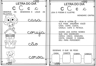 C
LETRA DO DIA
C c c
LETRA DO DIA
OBSERVE OS DESENHOS E LIGUE AS
PALAVRAS:
coroa
casa
coruja
cão
C
LETRA DO DIA
C c c
LETRA DO DIA
LEIA O POEMA E ILUSTRE:
VEJA A LETRA C
ELA PODE ENGANAR VOCÊ!
CASA, COPO, CUECA,
CAVALO, CAFÉ E PETECA.
AGORA LEIA ESTES NOMES
QUE VOU ESCREVER:
CERCA, CINCO, CENOURA,
CESTA, CIDADE E CINEMA.
DEU PARA PERCEBER?
DESENHE O QUE SE PEDE:
CASA: CANETA COBRA CABEÇA
WENIDARC CINTRA
 