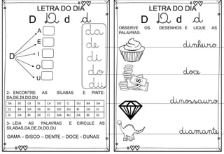 D
LETRA DO DIA
D d d
D
A
E
I
O
U
da
de
di
do
du
3- LEIA AS PALAVRAS E CIRCULE AS
SÍLABAS,DA,DE,DI,DO,DU
DAMA – DISCO – DENTE – DOCE - DUNAS
2- ENCONTRE AS SÍLABAS E PINTE:
DA,DE,DI,DO,DU
DA DE CA DI CA DO CI DU BA DA
CE BA DA DE DI DO DU BI CO CI
DI DA BE DE CI MA BU DA BE DI
D
LETRA DO DIA
D d d
OBSERVE OS DESENHOS E LIGUE AS
PALAVRAS:
diamante
dinheiro
doce
dinossauro
 