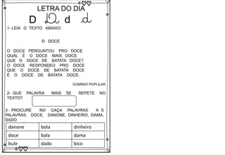 D
LETRA DO DIA
D d d
1- LEIA O TEXTO ABAIXO:
O DOCE
O DOCE PERGUNTOU PRO DOCE
QUAL É O DOCE MAIS DOCE
QUE O DOCE DE BATATA DOCE?
O DOCE RESPONDEU PRO DOCE
QUE O DOCE DE BATATA DOCE
É O DOCE DE BATATA DOCE.
DOMÍNIO POPULAR
2- QUE PALAVRA MAIS SE REPETE NO
TEXTO?
3- PROCURE NO CAÇA PALAVRAS A S
PALAVRAS: DOCE, DANONE, DINHEIRO, DAMA,
DADO
danone bola dinheiro
doce bala dama
bule dado bico
 