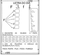 F
LETRA DO DIA
F f f
F
A
E
I
O
U
fa
fe
fi
fo
fu
3- LEIA AS PALAVRAS E CIRCULE AS
SÍLABAS,FA,FE,FI, FO,FU
FACA- FESTA - FILA – FOCA - FUMAÇA
2- ENCONTRE AS SÍLABAS E PINTE:
FA,FE,FI,FO,FU
FA FI CA FO CA FU FE FA BA DA
CE FA FE DE FI DO FO BI FU CI
FA DA FE FE DO FI BU FU BE FA
 