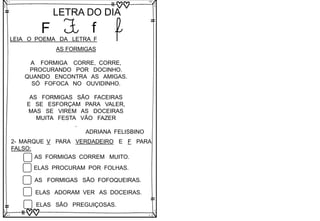 F
LETRA DO DIA
F f f
LEIA O POEMA DA LETRA F
AS FORMIGAS
A FORMIGA CORRE, CORRE,
PROCURANDO POR DOCINHO.
QUANDO ENCONTRA AS AMIGAS.
SÓ FOFOCA NO OUVIDINHO.
AS FORMIGAS SÃO FACEIRAS
E SE ESFORÇAM PARA VALER,
MAS SE VIREM AS DOCEIRAS
MUITA FESTA VÃO FAZER
.
ADRIANA FELISBINO
2- MARQUE V PARA VERDADEIRO E F PARA
FALSO:
AS FORMIGAS CORREM MUITO.
ELAS PROCURAM POR FOLHAS.
AS FORMIGAS SÃO FOFOQUEIRAS.
ELAS ADORAM VER AS DOCEIRAS.
ELAS SÃO PREGUIÇOSAS.
 
