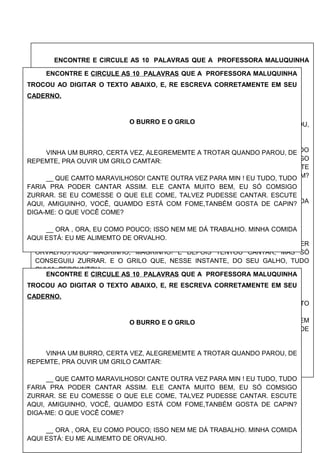 ENCONTRE E CIRCULE AS 10 PALAVRAS QUE A PROFESSORA MALUQUINHA
TROCOU AO DIGITAR O TEXTO ABAIXO, E, RE ESCREVA CORRETAMENTE
O BURRO E O GRILO
VINHA UM BEZERRO, CERTA VEZ, ALEGREMENTE A TROTAR QUANDO PAROU,
DE REPENTE, PRA OUVIR UM MACACO DANÇAR:
__ QUE DANÇA MARAVILHOSA! DANCE OUTRA VEZ PARA MIM!EU TUDO, TUDO
FARIA PRA PODER DANÇAR ASSIM. ELE DANÇA MUITO BEM, EU SÓ CONSIGO
CAMINHAR. SE EU COMESSE O QUE ELE COME, TALVEZ PUDESSE DANÇAR. ESCUTE
AQUI, AMIGUINHO, VOCÊ, QUANDO ESTÁ COM FOME,TAMBÉM GOSTA DE CAPIM?
DIGA-ME: O QUE VOCÊ COME?
__ ORA , ORA, EU COMO POUCO; ISSO NEM ME DÁ CANSEIRA .MINHA COMIDA
AQUI ESTÁ: EU ME ALIMENTO DE BANANA.
__ SÓ DE BANANA... Ó, MUITO BEM! POIS VOU COMÊ- LATAMBÉM.
E DESSE DIA EM DIANTE O COITADO DO BEZERRINHO, DE TANTO BEBER
ORVALHO,FICOU MAGRINHO, MAGRINHO! E DEPOIS TENTOU CANTAR, MAS SÓ
CONSEGUIU ZURRAR. E O GRILO QUE, NESSE INSTANTE, DO SEU GALHO, TUDO
OUVIA, PERGUNTOU:
__ QUE FOI QUE HOUVE? POR QUE ESSA GRITARIA?
__ AI, AMIGO, ESTOU TÃO FRACO, ESTOU MAGRO COMO O QUÊ DE TANTO
COMER ORVALHO PRA CANTAR COMO VOCÊ.
__ ORA ESSA, QUE TOLICE!NÃO QUEIRA IGUALAR-SE A MIM! OS BURROS DEVEM
ZURRAR E DEVEM COMER CAPIM. POIS QUE LHE SIRVA A LIÇÃO E QUE APRENDA DE
UMA VEZ: CADA QUAL COM SEU DESTINO, CADA QUAL COMO DEUS FEZ!
ENCONTRE E CIRCULE AS 10 PALAVRAS QUE A PROFESSORA MALUQUINHA
TROCOU AO DIGITAR O TEXTO ABAIXO, E, RE ESCREVA CORRETAMENTE EM SEU
CADERNO.
O BURRO E O GRILO
VINHA UM BURRO, CERTA VEZ, ALEGREMEMTE A TROTAR QUANDO PAROU, DE
REPEMTE, PRA OUVIR UM GRILO CAMTAR:
__ QUE CAMTO MARAVILHOSO! CANTE OUTRA VEZ PARA MIN ! EU TUDO, TUDO
FARIA PRA PODER CANTAR ASSIM. ELE CANTA MUITO BEM, EU SÓ COMSIGO
ZURRAR. SE EU COMESSE O QUE ELE COME, TALVEZ PUDESSE CANTAR. ESCUTE
AQUI, AMIGUINHO, VOCÊ, QUAMDO ESTÁ COM FOME,TANBÉM GOSTA DE CAPIN?
DIGA-ME: O QUE VOCÊ COME?
__ ORA , ORA, EU COMO POUCO; ISSO NEM ME DÁ TRABALHO. MINHA COMIDA
AQUI ESTÁ: EU ME ALIMEMTO DE ORVALHO.
ENCONTRE E CIRCULE AS 10 PALAVRAS QUE A PROFESSORA MALUQUINHA
TROCOU AO DIGITAR O TEXTO ABAIXO, E, RE ESCREVA CORRETAMENTE EM SEU
CADERNO.
O BURRO E O GRILO
VINHA UM BURRO, CERTA VEZ, ALEGREMEMTE A TROTAR QUANDO PAROU, DE
REPEMTE, PRA OUVIR UM GRILO CAMTAR:
__ QUE CAMTO MARAVILHOSO! CANTE OUTRA VEZ PARA MIN ! EU TUDO, TUDO
FARIA PRA PODER CANTAR ASSIM. ELE CANTA MUITO BEM, EU SÓ COMSIGO
ZURRAR. SE EU COMESSE O QUE ELE COME, TALVEZ PUDESSE CANTAR. ESCUTE
AQUI, AMIGUINHO, VOCÊ, QUAMDO ESTÁ COM FOME,TANBÉM GOSTA DE CAPIN?
DIGA-ME: O QUE VOCÊ COME?
__ ORA , ORA, EU COMO POUCO; ISSO NEM ME DÁ TRABALHO. MINHA COMIDA
AQUI ESTÁ: EU ME ALIMEMTO DE ORVALHO.
 