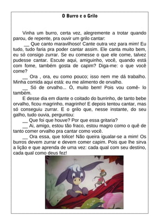 O Burro e o Grilo
Vinha um burro, certa vez, alegremente a trotar quando
parou, de repente, pra ouvir um grilo cantar:
__ Que canto maravilhoso! Cante outra vez para mim! Eu
tudo, tudo faria pra poder cantar assim. Ele canta muito bem,
eu só consigo zurrar. Se eu comesse o que ele come, talvez
pudesse cantar. Escute aqui, amiguinho, você, quando está
com fome, também gosta de capim? Diga-me: o que você
come?
__ Ora , ora, eu como pouco; isso nem me dá trabalho.
Minha comida aqui está: eu me alimento de orvalho.
__ Só de orvalho... Ó, muito bem! Pois vou comê- lo
também.
E desse dia em diante o coitado do burrinho, de tanto bebe
orvalho, ficou magrinho, magrinho! E depois tentou cantar, mas
só conseguiu zurrar. E o grilo que, nesse instante, do seu
galho, tudo ouvia, perguntou:
__ Que foi que houve? Por que essa gritaria?
__ Ai, amigo, estou tão fraco, estou magro como o quê de
tanto comer orvalho pra cantar como você.
__ Ora essa, que tolice! Não queira igualar-se a mim! Os
burros devem zurrar e devem comer capim. Pois que lhe sirva
a lição e que aprenda de uma vez: cada qual com seu destino,
cada qual como deus fez!
 