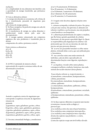 oscilações.
e) a complexidade da teia alimentar não interfere com
a quantidade de energia transferida, que permanece
inalterada.
20. Leia as afirmativas abaixo:
I. A energia introduzida no ecossistema sob a forma de
luz é transformada, passando de organismo para
organismo
sob a forma de energia química,
lI. No fluxo energético, há perda de energia em cada elo
da cadeia alimentar.
III. A transferência de energia na cadeia alimentar é
unidirecional, tendo início pela ação dos
decompositores.
IV. A energia química armazenada nos compostos
orgânicos dos seus produtores é transferida para os
demais
componentes da cadeia e permanece estável.
Estão corretas as afirmativas:
a) I e II.
b) II e III.
c) III e IV.
d) I e III,
e) II e IV.
21. (UFSC) A pirâmide de números abaixo
representada diz respeito à estrutura trófica de um
determinado ecossistema.
Assinale a seqüência correta de organismos que
corresponde à seqüência crescente de algarismos
romanos da
pirâmide:
a) gramíneas, sapos, gafanhotos, gaviões, cobras.
b) gaviões, cobras, sapos, gafanhotos, gramíneas.
c) gaviões, gafanhotos, gramíneas, sapos, cobras.
d) gramíneas, gafanhotos, sapos, cobras, gaviões.
e) gramíneas, gafanhotos, gaviões, cobras, sapos.
22. Em uma comunidade biológica, consideremos
I – produtores II – herbívoros III - carnívoros
É correto afirmar que:
a) se I e II aumentarem, III diminuirá.
b) se III aumentar, I e II diminuirão.
c) se II diminuir, I aumentará e III diminuirá.
d) se I diminuir, II e III aumentarão.
e) se III aumentar, I e II aumentarão.
23. A seguir estão descritas algumas relações entre
seres vivos:
I- a rêmora acompanha o tubarão de perto e fica presa
a ele por uma ventosa. Ela aproveita os alimentos do
tubarão e também a sua locomoção, mas não prejudica
e nem beneficia o seu hospedeiro.
II- a alimentação predominante do cupim é a madeira,
que lhe fornece grande quantidade de celulose.
Entretanto, ele não possui capacidade digeri-la. Quem
se responsabiliza pela degradação da celulose é um
protozoário que vive em seu intestino, de onde não
precisa sair para procurar alimento.
III- as ervas-de-passarinho instalam-se sobre outras
plantas, retirando delas a seiva, que será utilizada para
a fotossíntese.
IV- nas caravelas existe uma união estreitas de
indivíduo, cada um deles especializados em
determinadas funções como digestão, reprodução e
defesa.
V- as orquídeas, vivendo sobre outras plantas,
conseguem melhores condições luminosas, mas nada
retiram dos tecidos internos destas plantas.
Essas relações referem-se, respectivamente, a:
a) mutualismo, comensalismo, hemiparasitismo,
colônia, parasitismo.
b) comensalismo, mutualismo, hemiparasitismo,
colônia, epifitismo.
c) comensalismo, mutualismo, epifitismo, colônia,
hemiparasitismo.
d) mutualismo, comensalismo, parasitismo, sociedade,
epifitismo.
e) hemiparasitismo, mutualismo, parasitismo, colônia,
epifitismo.
24. Se duas espécies diferentes ocuparem num mesmo
ecossistema o mesmo nicho ecológico, é
provável que:
a) se estabeleça entre elas uma relação harmônica.
b) se estabeleça uma competição interespecífica.
c) se estabeleça uma competição intra-específica.
d) uma das espécies seja produtora e a outra,
consumidora.
e) uma das espécies ocupe um nível trófico elevado.
 