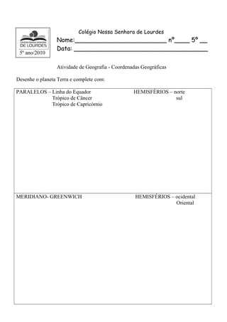 Colégio Nossa Senhora de Lourdes 
Nome:________________________ nº____ 5º __ 
Data: ___________________________________ 
Atividade de Geografia - Coordenadas Geográficas 
Desenhe o planeta Terra e complete com: 
PARALELOS – Linha do Equador HEMISFÉRIOS – norte 
Trópico de Câncer sul 
Trópico de Capricórnio 
MERIDIANO- GREENWICH HEMISFÉRIOS – ocidental 
Oriental 
5º ano/2010 
 