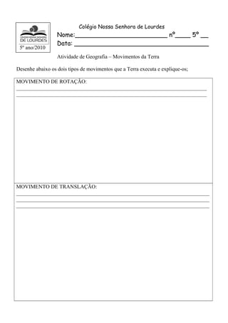 Colégio Nossa Senhora de Lourdes 
Nome:________________________ nº____ 5º __ 
Data: ___________________________________ 
Atividade de Geografia – Movimentos da Terra 
5º ano/2010 
Desenhe abaixo os dois tipos de movimentos que a Terra executa e explique-os; 
MOVIMENTO DE ROTAÇÃO: 
_______________________________________________________________________ 
_______________________________________________________________________ 
MOVIMENTO DE TRANSLAÇÃO: 
________________________________________________________________________ 
________________________________________________________________________ 
________________________________________________________________________ 
 