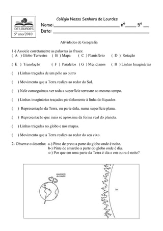 Colégio Nossa Senhora de Lourdes 
Nome:________________________ nº____ 5º __ 
Data: ___________________________________ 
Atividades de Geografia 
1-) Associe corretamente as palavras às frases: 
( A ) Globo Terrestre ( B ) Mapa ( C ) Planisfério ( D ) Rotação 
( E ) Translação ( F ) Paralelos ( G ) Meridianos ( H ) Linhas Imaginárias 
( ) Linhas traçadas de um pólo ao outro 
( ) Movimento que a Terra realiza ao redor do Sol. 
( ) Nele conseguimos ver toda a superfície terrestre ao mesmo tempo. 
( ) Linhas imaginárias traçadas paralelamente à linha do Equador. 
( ) Representação da Terra, ou parte dela, numa superfície plana. 
( ) Representação que mais se aproxima da forma real do planeta. 
( ) Linhas traçadas no globo e nos mapas. 
( ) Movimento que a Terra realiza ao redor do seu eixo. 
2- Observe o desenho: a-) Pinte de preto a parte do globo onde é noite. 
b-) Pinte de amarelo a parte do globo onde é dia. 
c-) Por que em uma parte da Terra é dia e em outra é noite? 
5º ano/2010 
 